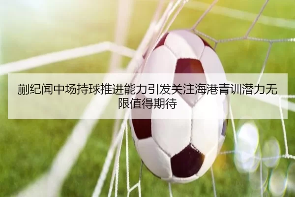 蒯纪闻中场持球推进能力引发关注海港青训潜力无限值得期待