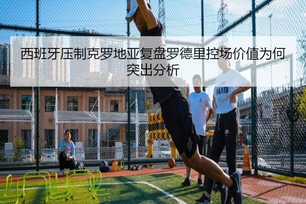 西班牙压制克罗地亚复盘罗德里控场价值为何突出分析